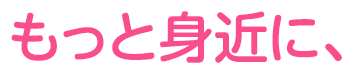 もっと身近に