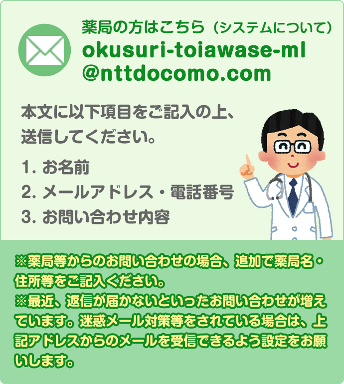 お問い合わせ、ご質問については、下記のアドレス宛にメールくださいますようお願いいたします。 okusuri-toiawase-ml@nttdocomo.com 本文に以下項目をご記入の上、送信してください。 1. お名前 2. メールアドレス・電話番号 3.お問い合わせ内容