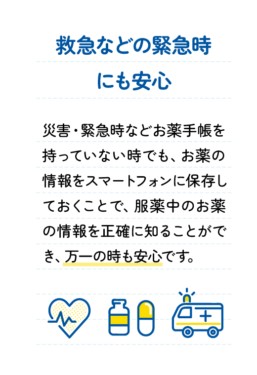 救急などの緊急時にも安心 : 災害・緊急時などお薬手帳を持っていない時でも、お薬の情報をスマートフォンに保存しておくことで、服薬中のお薬の情報を正確に知ることができ、万一の時も安心です。