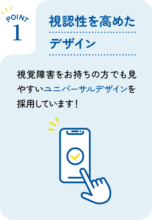 [POINT 1] 視認性を高めたデザイン : 視覚障害をお持ちの方でも見やすいユニバーサルデザインを採用しています！