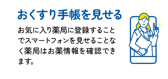 おくすり手帳を見せる : お気に入り薬局に登録することでスマートフォンを見せることなく薬局はお薬情報を確認できます。