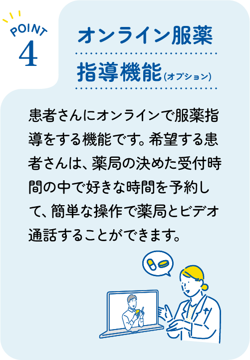 [POINT 4] オンライン服薬指導 : 患者さんがオンライン上で服薬指導や料金決済を完結できる機能です。患者さんは好きな時間や好きな場所から、簡単な操作でビデオ通話で薬局と話すことができます。