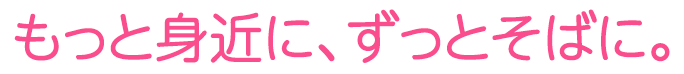 もっと身近に、ずっとそばに。